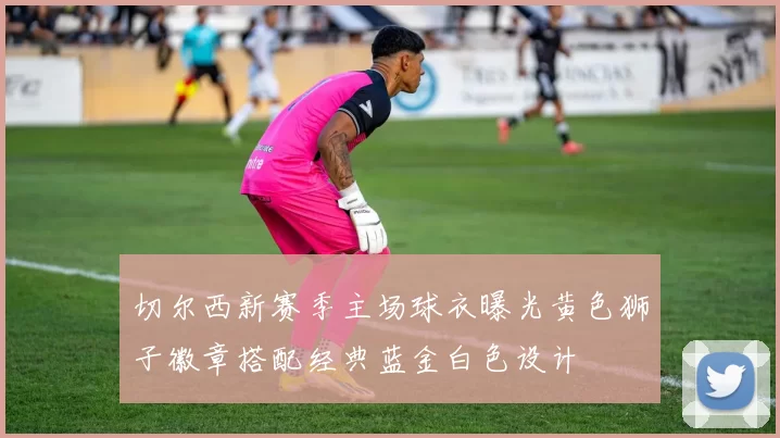 切尔西新赛季主场球衣曝光黄色狮子徽章搭配经典蓝金白色设计