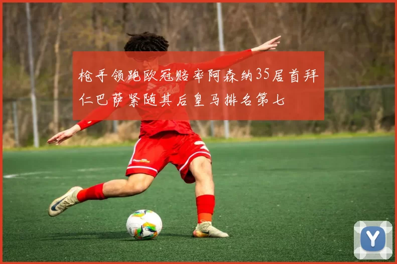 枪手领跑欧冠赔率阿森纳35居首拜仁巴萨紧随其后皇马排名第七
