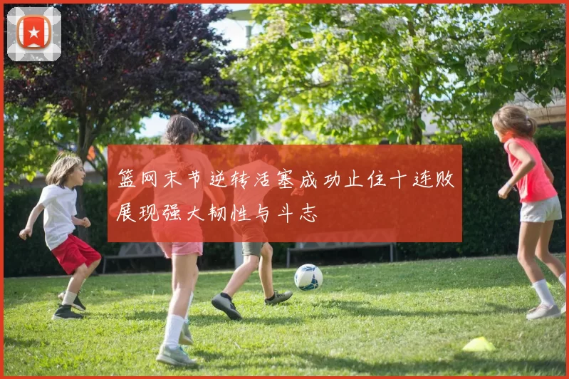 篮网末节逆转活塞成功止住十连败展现强大韧性与斗志